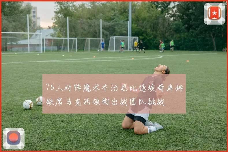 76人对阵魔术乔治恩比德埃奇库姆缺席马克西领衔出战团队挑战