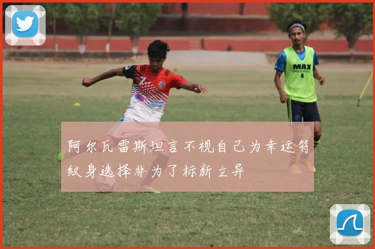 阿尔瓦雷斯坦言不视自己为幸运符纹身选择非为了标新立异