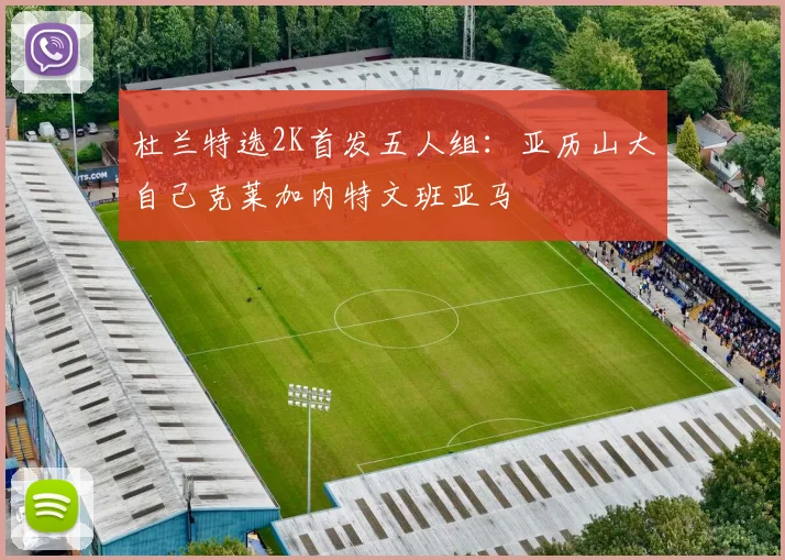 杜兰特选2K首发五人组：亚历山大自己克莱加内特文班亚马