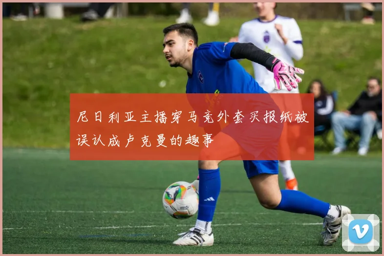 尼日利亚主播穿马竞外套买报纸被误认成卢克曼的趣事