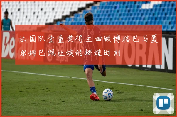 法国队金童奖得主回顾博格巴马夏尔姆巴佩杜埃的辉煌时刻
