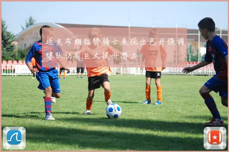 迈克布朗称赞骑士表现出色并强调球队仍有巨大提升潜力