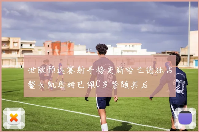 世欧预选赛射手榜更新哈兰德独占鳌头凯恩姆巴佩C罗紧随其后